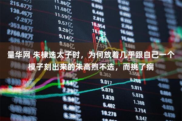量华网 朱棣选太子时，为何放着几乎跟自己一个模子刻出来的朱高煦不选，而挑了瘸