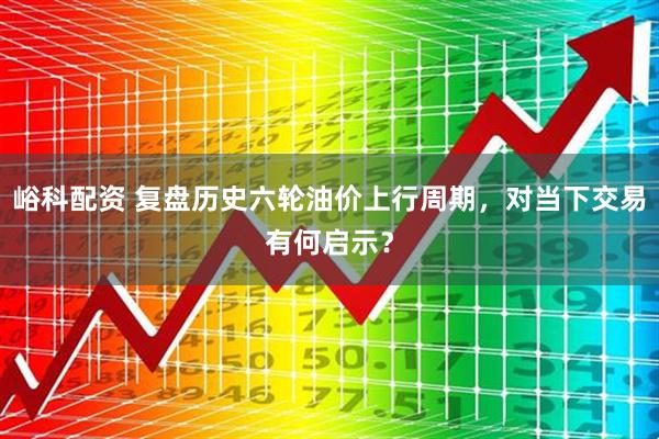 峪科配资 复盘历史六轮油价上行周期，对当下交易有何启示？
