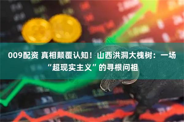 009配资 真相颠覆认知！山西洪洞大槐树：一场“超现实主义”的寻根问祖