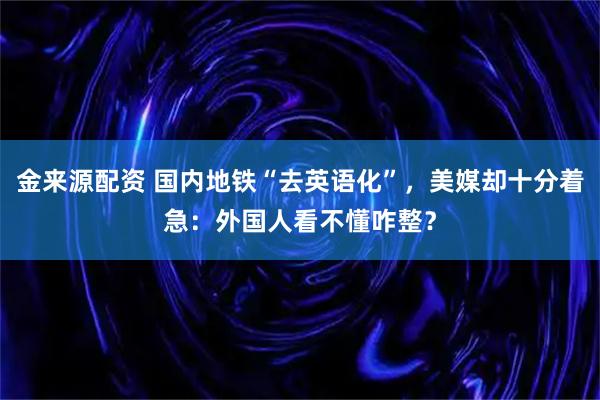 金来源配资 国内地铁“去英语化”，美媒却十分着急：外国人看不懂咋整？
