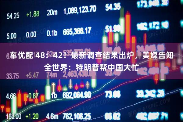 车优配 48：42！最新调查结果出炉，美媒告知全世界：特朗普帮中国大忙