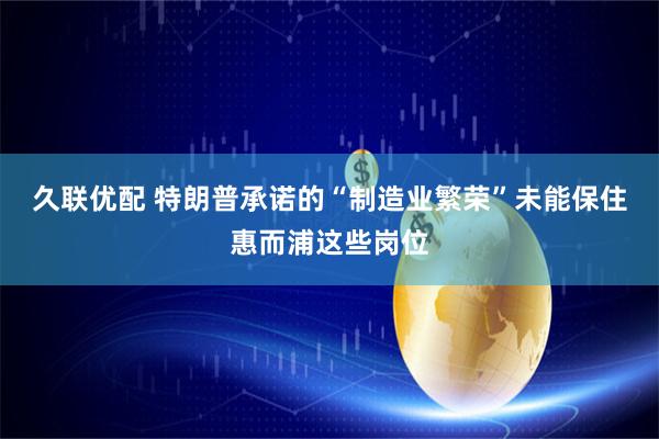 久联优配 特朗普承诺的“制造业繁荣”未能保住惠而浦这些岗位