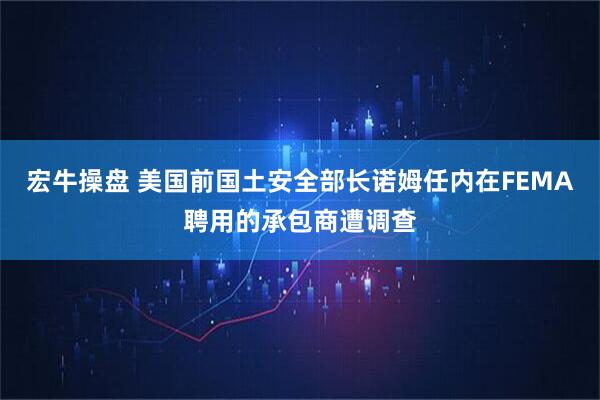宏牛操盘 美国前国土安全部长诺姆任内在FEMA聘用的承包商遭调查