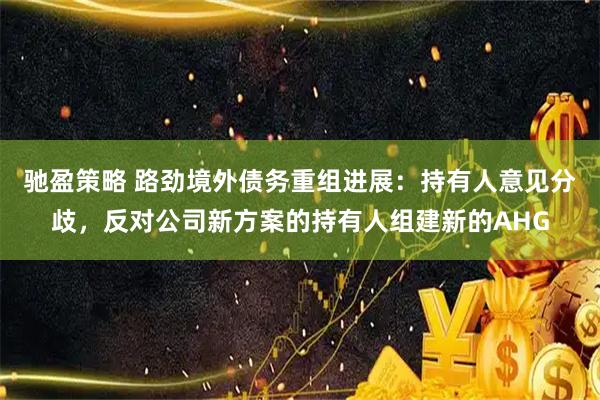 驰盈策略 路劲境外债务重组进展：持有人意见分歧，反对公司新方案的持有人组建新的AHG