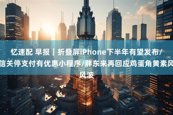 忆速配 早报｜折叠屏iPhone下半年有望发布/微信关停支付有优惠小程序/胖东来再回应鸡蛋角黄素风波
