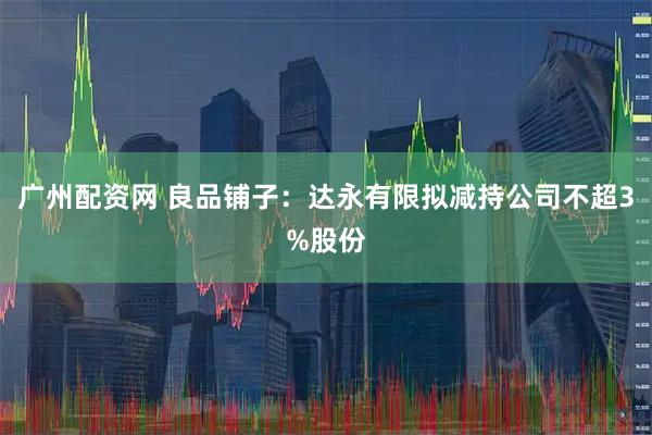 广州配资网 良品铺子：达永有限拟减持公司不超3%股份