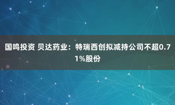 国鸣投资 贝达药业：特瑞西创拟减持公司不超0.71%股份