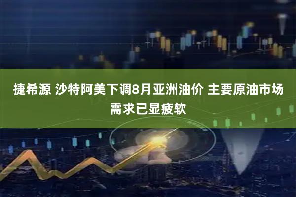 捷希源 沙特阿美下调8月亚洲油价 主要原油市场需求已显疲软