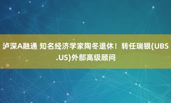 泸深A融通 知名经济学家陶冬退休！转任瑞银(UBS.US)外部高级顾问