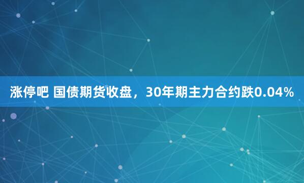 涨停吧 国债期货收盘，30年期主力合约跌0.04%