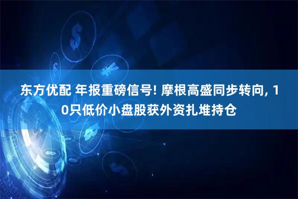 东方优配 年报重磅信号! 摩根高盛同步转向, 10只低价小盘股获外资扎堆持仓