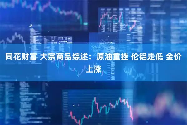 同花财富 大宗商品综述：原油重挫 伦铝走低 金价上涨