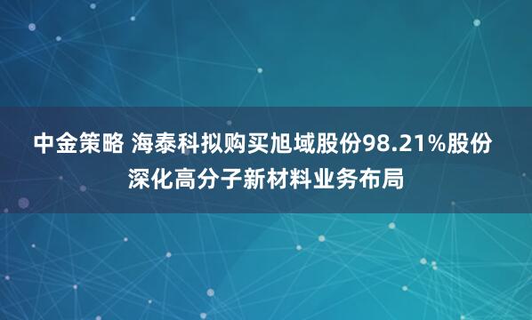 中金策略 海泰科拟购买旭域股份98.21%股份 深化高分子新材料业务布局