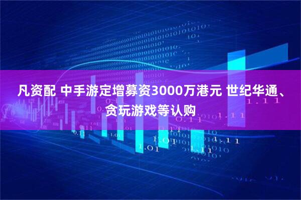 凡资配 中手游定增募资3000万港元 世纪华通、贪玩游戏等认购