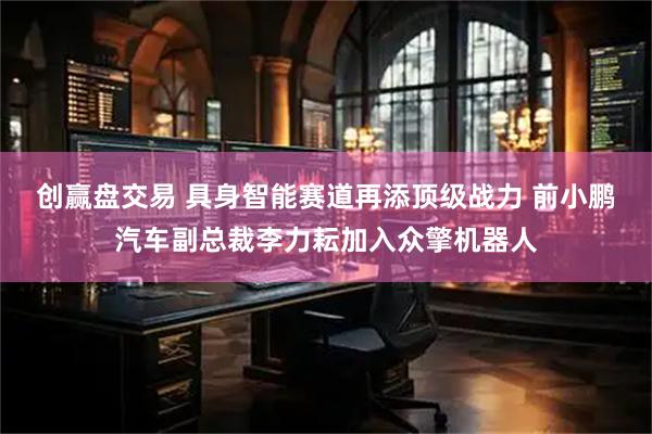 创赢盘交易 具身智能赛道再添顶级战力 前小鹏汽车副总裁李力耘加入众擎机器人