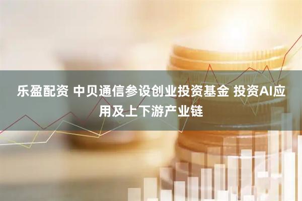 乐盈配资 中贝通信参设创业投资基金 投资AI应用及上下游产业链