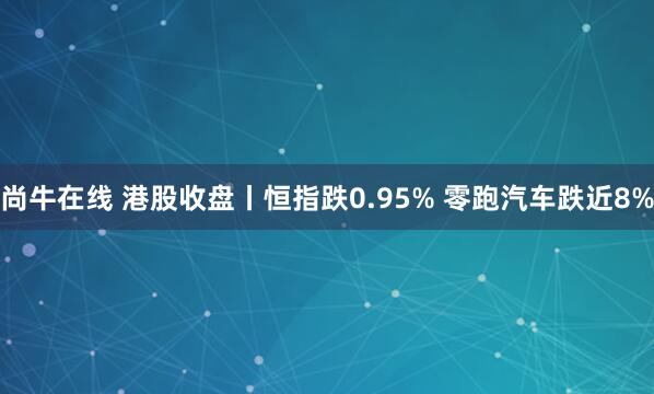 尚牛在线 港股收盘丨恒指跌0.95% 零跑汽车跌近8%