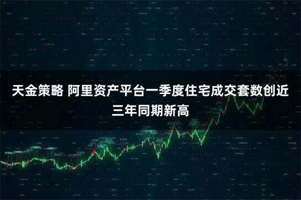 天金策略 阿里资产平台一季度住宅成交套数创近三年同期新高