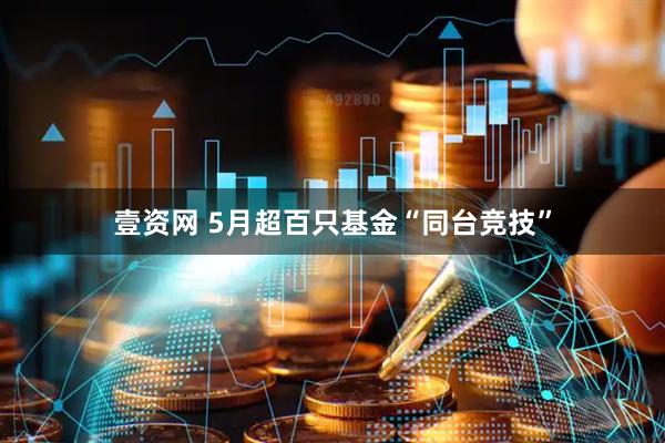 壹资网 5月超百只基金“同台竞技”