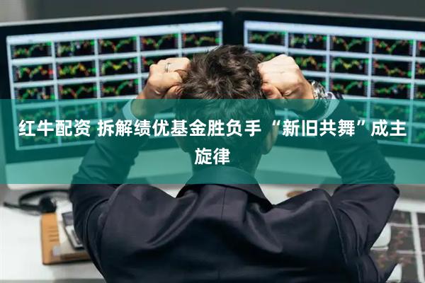 红牛配资 拆解绩优基金胜负手 “新旧共舞”成主旋律