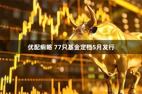 优配痢略 77只基金定档5月发行