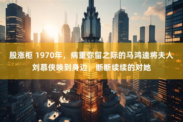 股涨柜 1970年，病重弥留之际的马鸿逵将夫人刘慕侠唤到身边，断断续续的对她