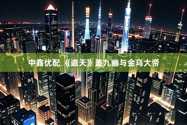 中鑫优配 《遮天》盖九幽与金乌大帝