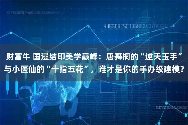 财富牛 国漫结印美学巅峰:唐舞桐的“逆天玉手”与小医仙的“十指五花”,谁才是你的手办级建模?