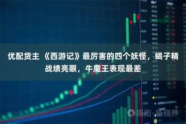 优配货主 《西游记》最厉害的四个妖怪，蝎子精战绩亮眼，牛魔王表现最差