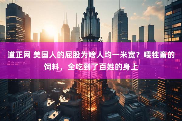 道正网 美国人的屁股为啥人均一米宽？喂牲畜的饲料，全吃到了百姓的身上