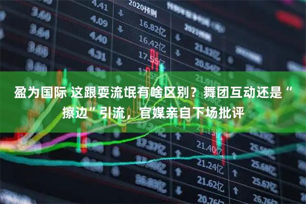 盈为国际 这跟耍流氓有啥区别？舞团互动还是“擦边”引流，官媒亲自下场批评
