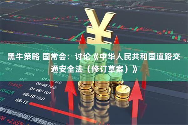 黑牛策略 国常会：讨论《中华人民共和国道路交通安全法（修订草案）》