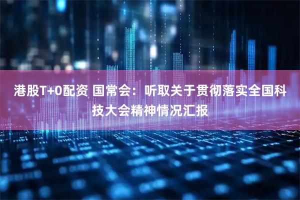 港股T+0配资 国常会：听取关于贯彻落实全国科技大会精神情况汇报