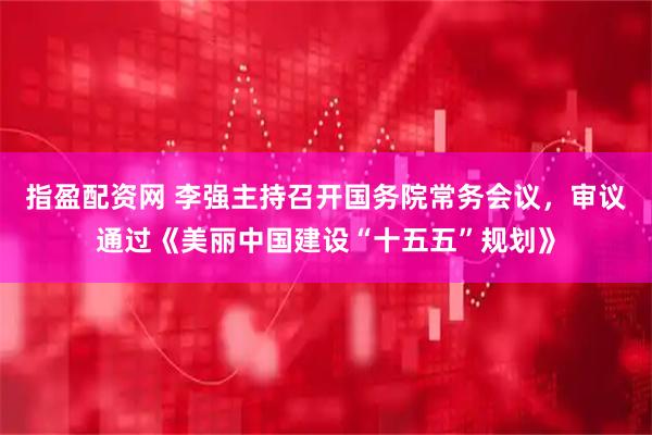 指盈配资网 李强主持召开国务院常务会议，审议通过《美丽中国建设“十五五”规划》