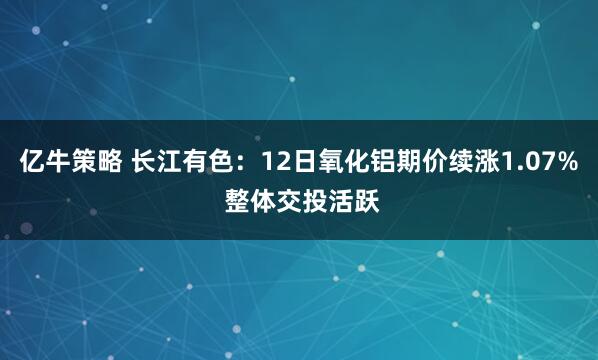 亿牛策略 长江有色：12日氧化铝期价续涨1.07% 整体交投活跃