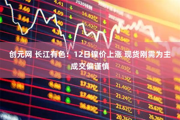 创元网 长江有色：12日镍价上涨 现货刚需为主成交偏谨慎