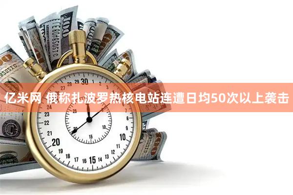 亿米网 俄称扎波罗热核电站连遭日均50次以上袭击
