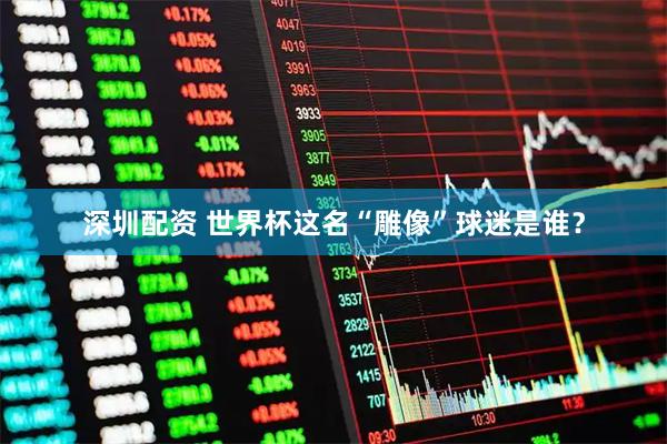 深圳配资 世界杯这名“雕像”球迷是谁？