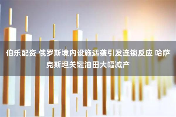 伯乐配资 俄罗斯境内设施遇袭引发连锁反应 哈萨克斯坦关键油田大幅减产