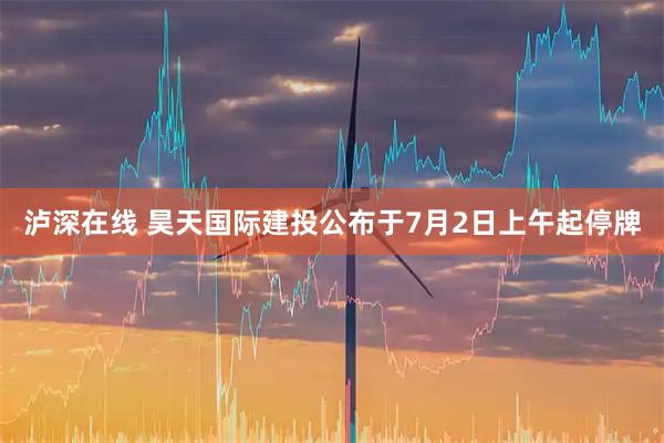 泸深在线 昊天国际建投公布于7月2日上午起停牌