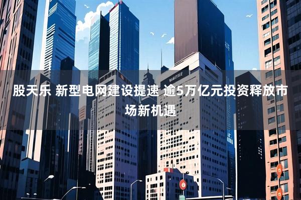 股天乐 新型电网建设提速 逾5万亿元投资释放市场新机遇
