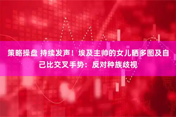 策略操盘 持续发声！埃及主帅的女儿晒多图及自己比交叉手势：反对种族歧视
