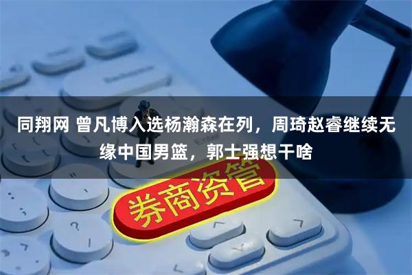同翔网 曾凡博入选杨瀚森在列，周琦赵睿继续无缘中国男篮，郭士强想干啥