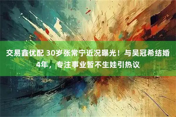 交易鑫优配 30岁张常宁近况曝光！与吴冠希结婚4年，专注事业暂不生娃引热议