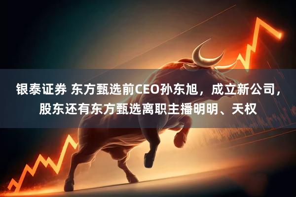 银泰证券 东方甄选前CEO孙东旭，成立新公司，股东还有东方甄选离职主播明明、天权