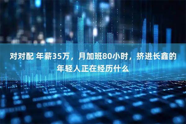 对对配 年薪35万，月加班80小时，挤进长鑫的年轻人正在经历什么