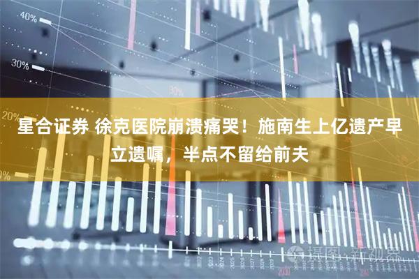 星合证券 徐克医院崩溃痛哭！施南生上亿遗产早立遗嘱，半点不留给前夫
