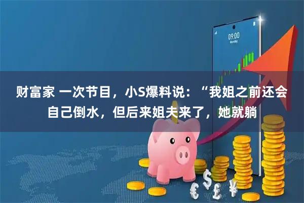 财富家 一次节目，小S爆料说：“我姐之前还会自己倒水，但后来姐夫来了，她就躺