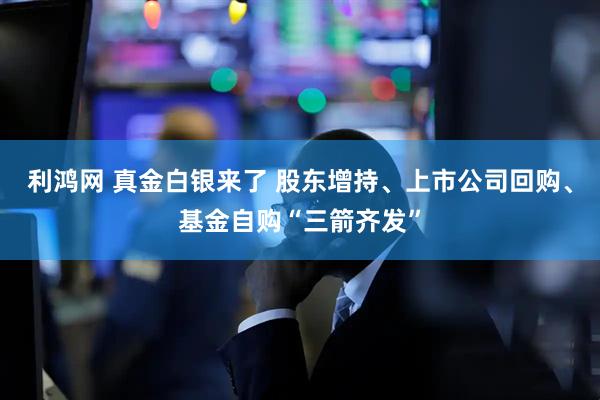 利鸿网 真金白银来了 股东增持、上市公司回购、基金自购“三箭齐发”