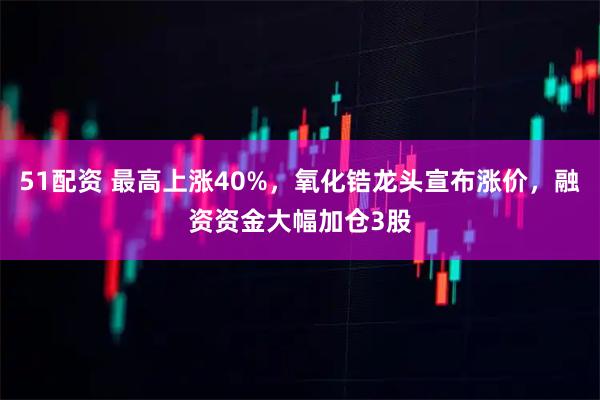 51配资 最高上涨40%，氧化锆龙头宣布涨价，融资资金大幅加仓3股